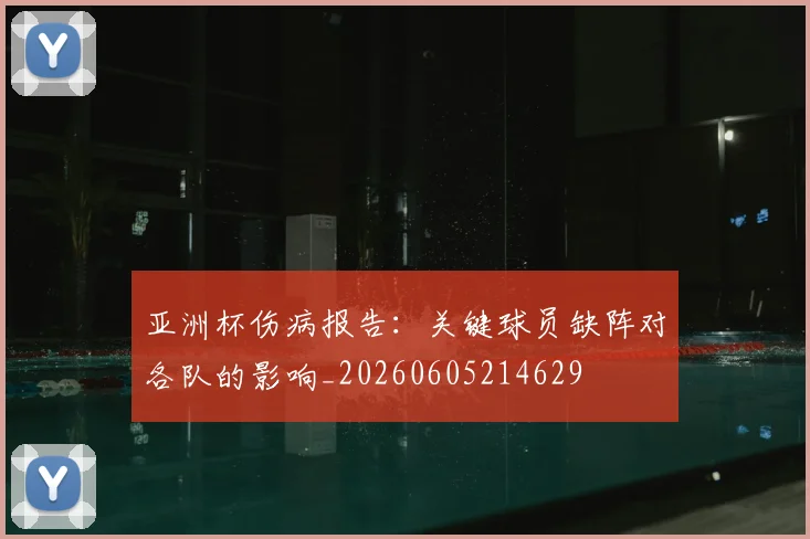 亚洲杯伤病报告：关键球员缺阵对各队的影响_20260605214629