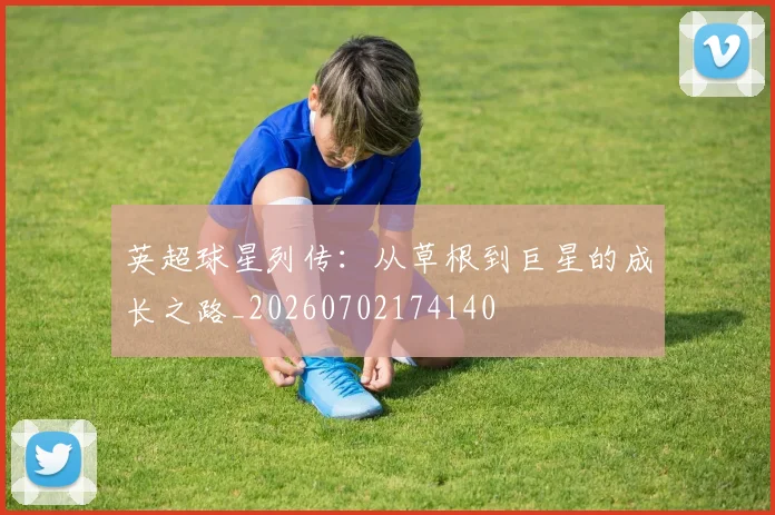 英超球星列传:从草根到巨星的成长之路_20260702174140