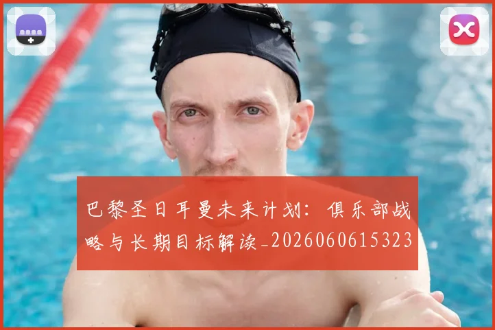 巴黎圣日耳曼未来计划：俱乐部战略与长期目标解读_20260606153235