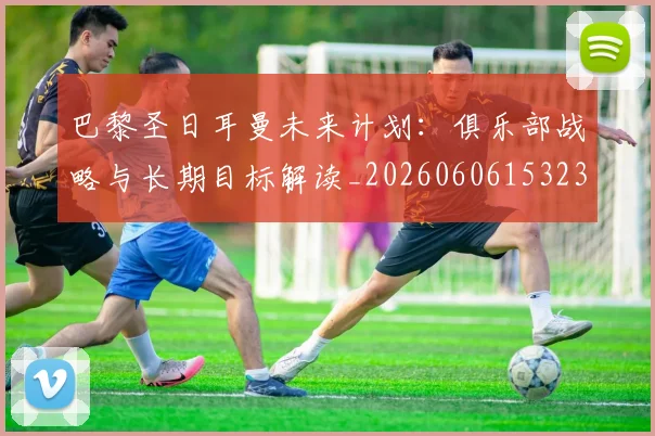 巴黎圣日耳曼未来计划：俱乐部战略与长期目标解读_20260606153235