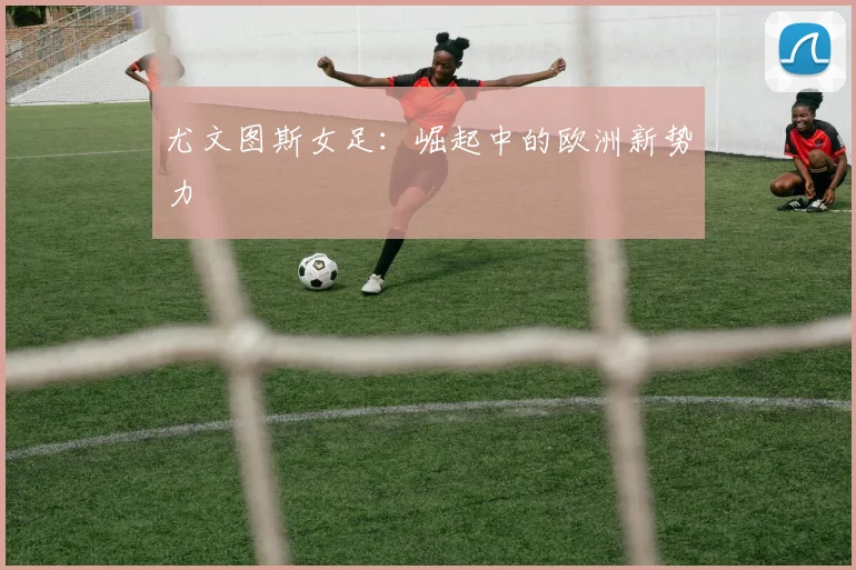 尤文图斯女足:崛起中的欧洲新势力