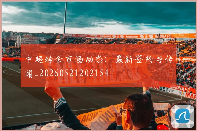 中超转会市场动态:最新签约与传闻_20260521202154